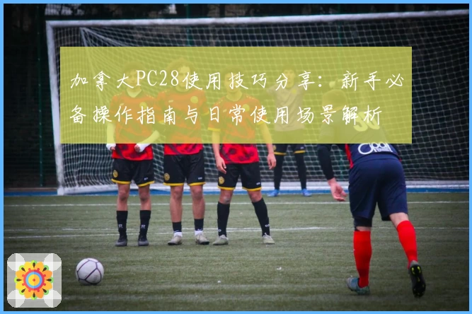 加拿大PC28使用技巧分享：新手必备操作指南与日常使用场景解析