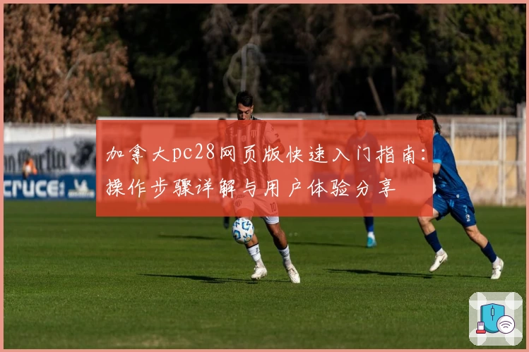 加拿大pc28网页版快速入门指南:操作步骤详解与用户体验分享