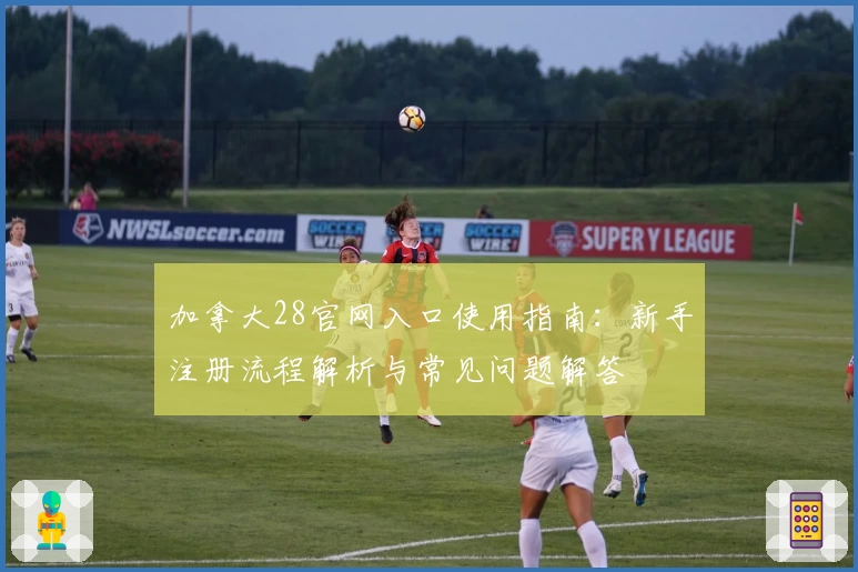 加拿大28官网入口使用指南：新手注册流程解析与常见问题解答