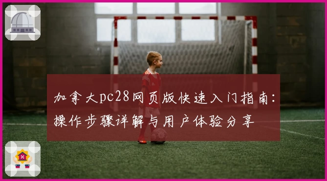 加拿大pc28网页版快速入门指南：操作步骤详解与用户体验分享