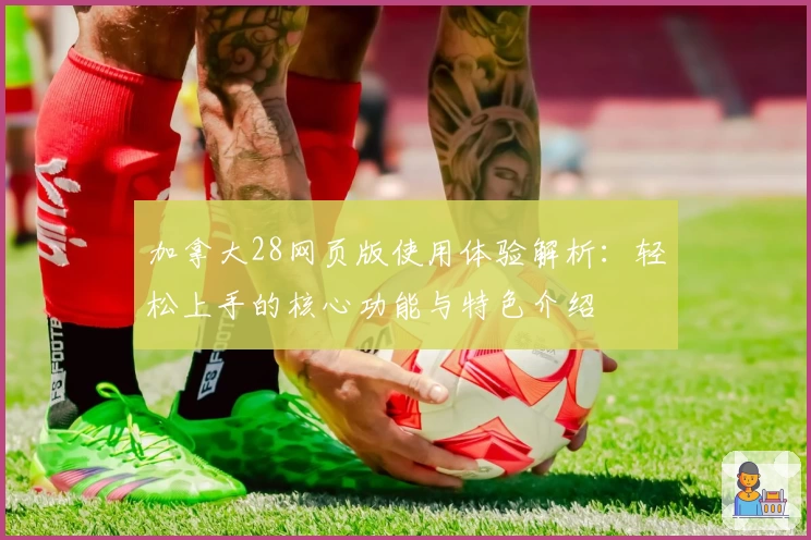 加拿大28网页版使用体验解析：轻松上手的核心功能与特色介绍