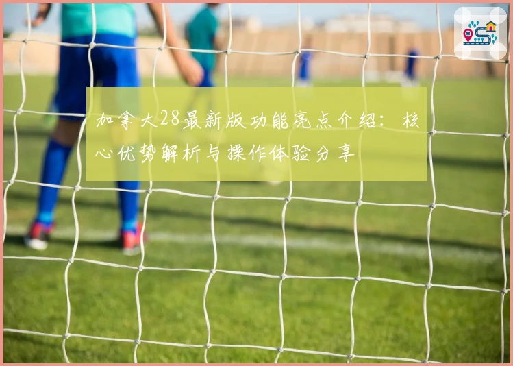 加拿大28最新版功能亮点介绍：核心优势解析与操作体验分享